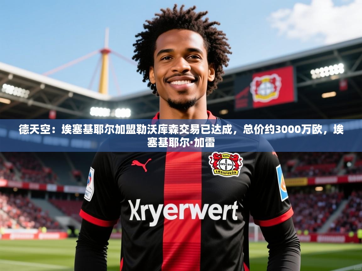 2025开云体育入口德天空：埃塞基耶尔加盟勒沃库森交易已达成，总价约3000万欧，埃塞基耶尔·加雷